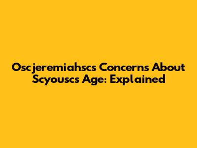 Oscjeremiahsc's Concerns About Scyousc's Age: Explained