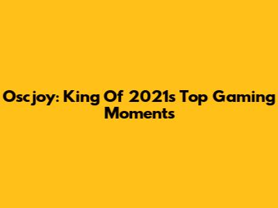 Oscjoy: King Of 2021's Top Gaming Moments