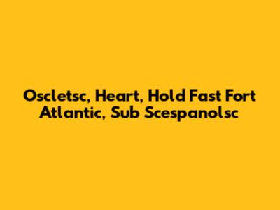 Oscletsc, Heart, Hold Fast Fort Atlantic, Sub Scespanolsc