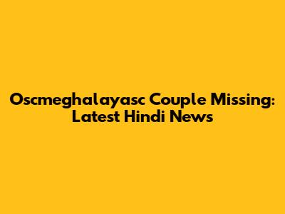 Oscmeghalayasc Couple Missing: Latest Hindi News