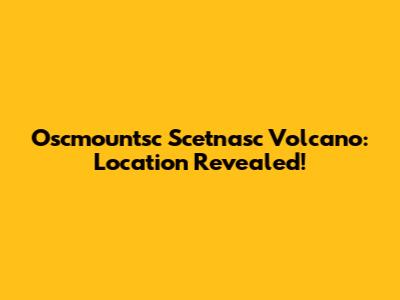 Oscmountsc Scetnasc Volcano: Location Revealed!