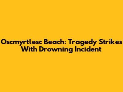 Oscmyrtlesc Beach: Tragedy Strikes With Drowning Incident