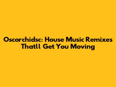 Oscorchidsc: House Music Remixes That'll Get You Moving