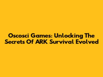 Oscosci Games: Unlocking The Secrets Of ARK Survival Evolved