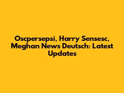Oscpersepsi, Harry Sensesc, Meghan News Deutsch: Latest Updates