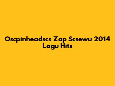 Oscpinheadsc's Zap Scsewu 2014 Lagu Hits