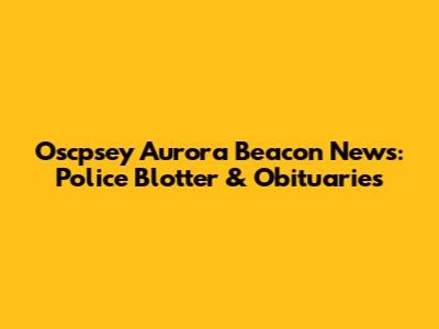 Oscpsey Aurora Beacon News: Police Blotter & Obituaries