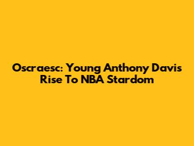 Oscraesc: Young Anthony Davis' Rise To NBA Stardom