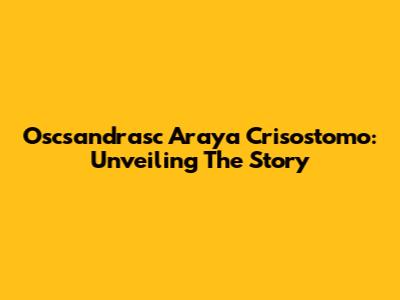 Oscsandrasc Araya Crisostomo: Unveiling The Story