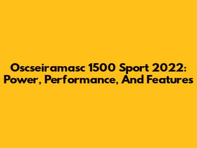 Oscseiramasc 1500 Sport 2022: Power, Performance, And Features