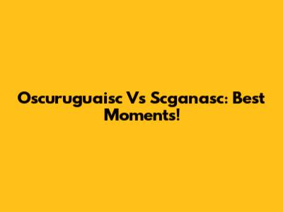 Oscuruguaisc Vs Scganasc: Best Moments!