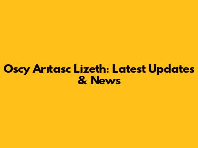 Oscy Arıtasc Lizeth: Latest Updates & News