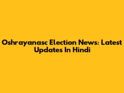 Oshrayanasc Election News: Latest Updates In Hindi