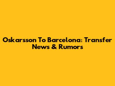 Oskarsson To Barcelona: Transfer News & Rumors