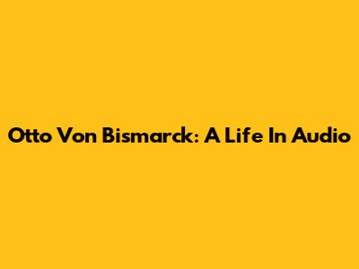 Otto Von Bismarck: A Life In Audio