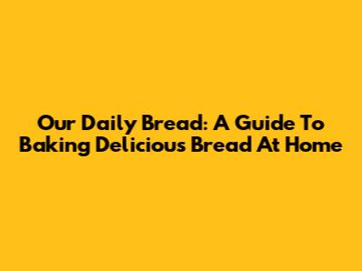 Our Daily Bread: A Guide To Baking Delicious Bread At Home
