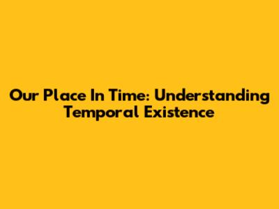 Our Place In Time: Understanding Temporal Existence