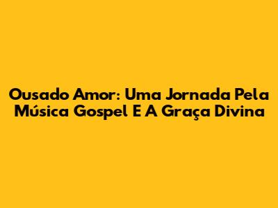Ousado Amor: Uma Jornada Pela Música Gospel E A Graça Divina