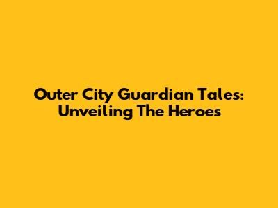 Outer City Guardian Tales: Unveiling The Heroes