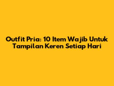 Outfit Pria: 10 Item Wajib Untuk Tampilan Keren Setiap Hari
