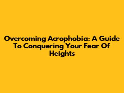 Overcoming Acrophobia: A Guide To Conquering Your Fear Of Heights