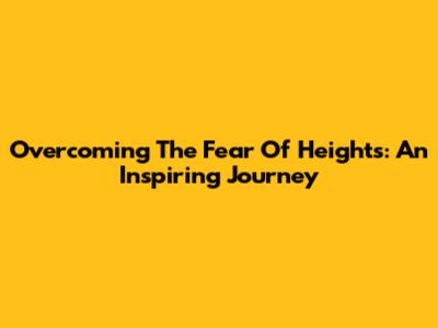 Overcoming The Fear Of Heights: An Inspiring Journey