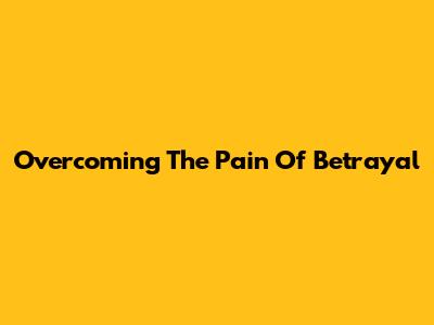 Overcoming The Pain Of Betrayal