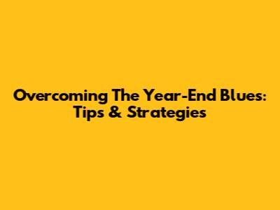 Overcoming The Year-End Blues: Tips & Strategies