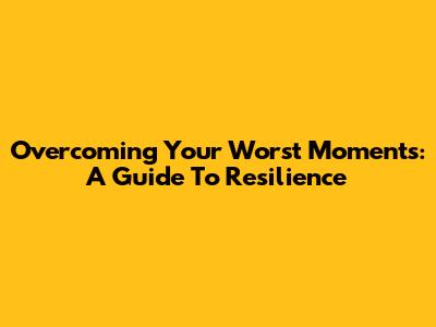 Overcoming Your Worst Moments: A Guide To Resilience