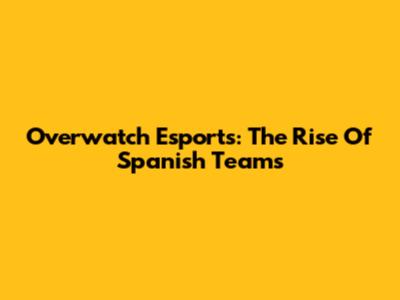 Overwatch Esports: The Rise Of Spanish Teams