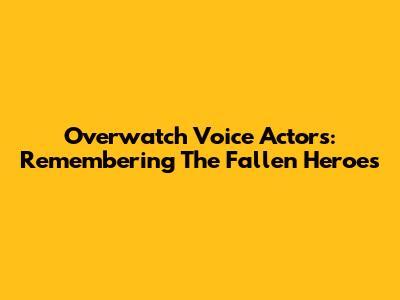 Overwatch Voice Actors: Remembering The Fallen Heroes