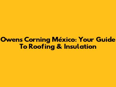 Owens Corning México: Your Guide To Roofing & Insulation