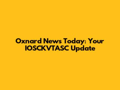 Oxnard News Today: Your IOSCKVTASC Update