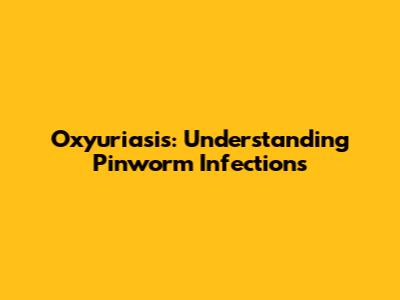 Oxyuriasis: Understanding Pinworm Infections