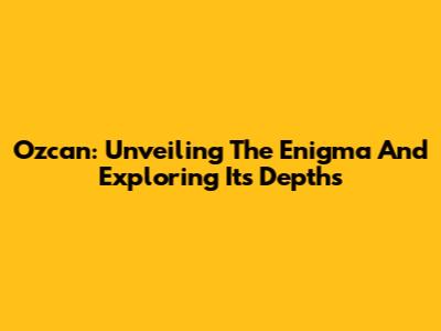 Ozcan: Unveiling The Enigma And Exploring Its Depths