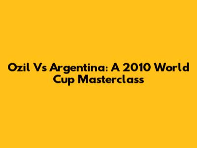 Ozil Vs Argentina: A 2010 World Cup Masterclass