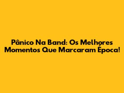 Pânico Na Band: Os Melhores Momentos Que Marcaram Época!