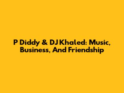 P Diddy & DJ Khaled: Music, Business, And Friendship