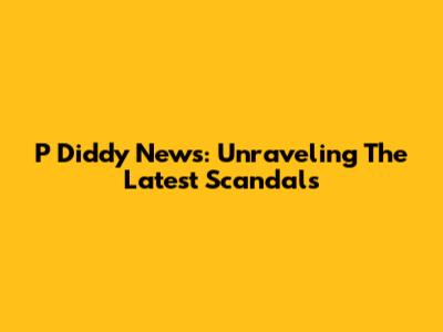 P Diddy News: Unraveling The Latest Scandals