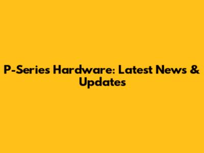 P-Series Hardware: Latest News & Updates