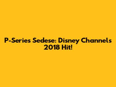 P-Series Sedese: Disney Channel's 2018 Hit!