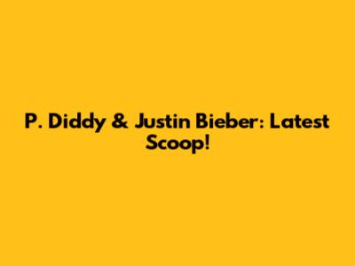 P. Diddy & Justin Bieber: Latest Scoop!