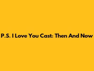P.S. I Love You Cast: Then And Now