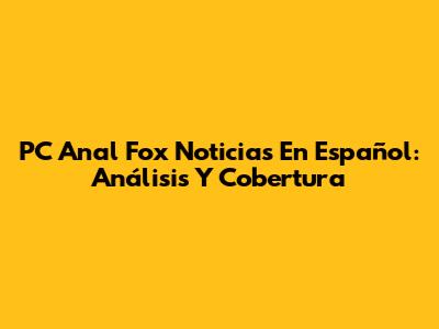 PC Anal Fox Noticias En Español: Análisis Y Cobertura
