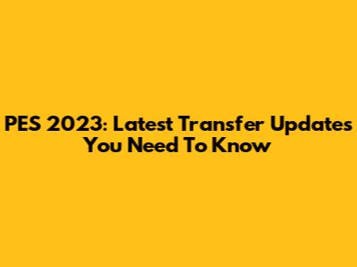 PES 2023: Latest Transfer Updates You Need To Know