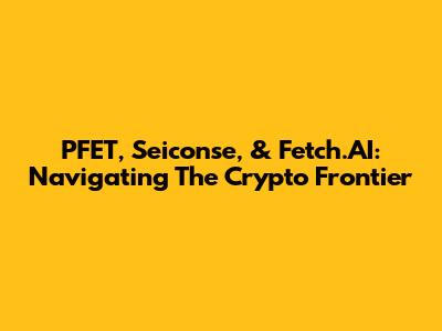 PFET, Seiconse, & Fetch.AI: Navigating The Crypto Frontier