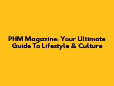 PHM Magazine: Your Ultimate Guide To Lifestyle & Culture