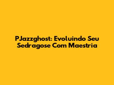 PJazzghost: Evoluindo Seu Sedragose Com Maestria