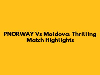 PNORWAY Vs Moldova: Thrilling Match Highlights