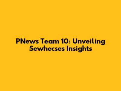 PNews Team 10: Unveiling Sewhecse's Insights